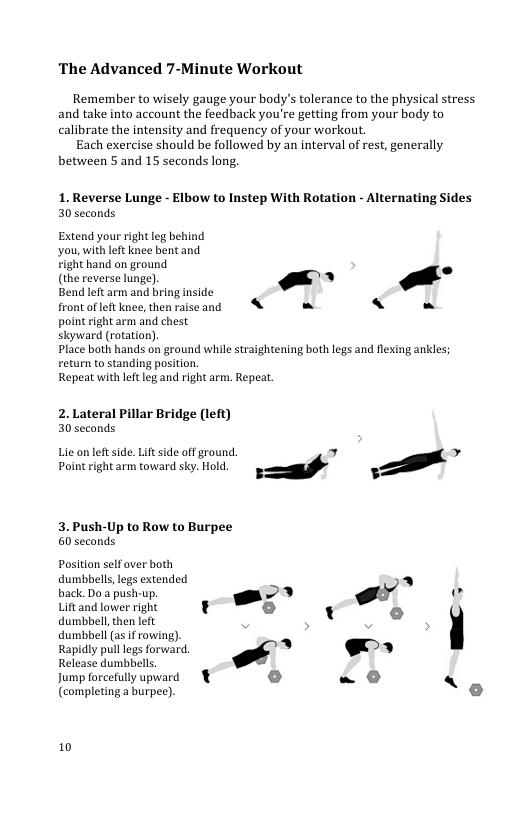 The Advanced 7-Minute Workout  Remember to wisely gauge your body’s tolerance to the physical stress and take into account the feedback you’re getting from your body to calibrate the intensity and frequency of your workout.  Each exercise should be followed by an interval of rest, generally between 5 and 15 seconds long.  1. Reverse Lunge - Elbow to Instep With Rotation - Alternating Sides 30 seconds  Extend your right leg behind you,with let knee bent and  right hand on ground  (the reverse lunge), -~ Bend left arm and bring inside  front of left knee, then raiseand & - Y - point right arm and chest  skyward (rotation).  Place both hands on ground while straightening both legs and flexing ankles Feturn to standing position  Repeat with leftleg and right arm. Repeat.  2. Lateral Pillar Bridge (left) 30 seconds  P o o . g (S  3. Push-Up to Row to Burpee 60 seconds  Position self aver both  dumbbels,legs extended - 2 back Do push-up - g [ Lift and lower right 3 o dumbbell, then left e t o  dumbbel (a5 f rowing).  Rapidly pulllegs forward. “" .«  e il (s  Jump forcefully upward - 0  {completinga hurpee). o  10 